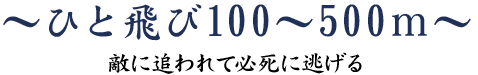 ひと飛び 100~500m~敵に追われて必死に逃げる~